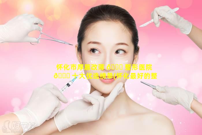 怀化市厚唇改薄 💐 整形医院 🐝 十大优选榜单(怀化最好的整形院是哪家最好)